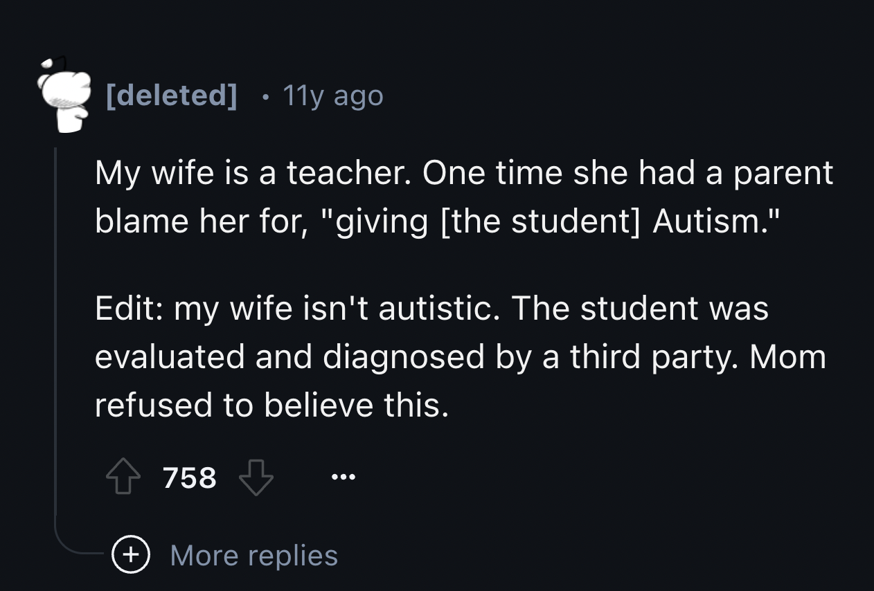 number - deleted 11y ago My wife is a teacher. One time she had a parent blame her for, "giving the student Autism." Edit my wife isn't autistic. The student was evaluated and diagnosed by a third party. Mom refused to believe this. 758 More replies